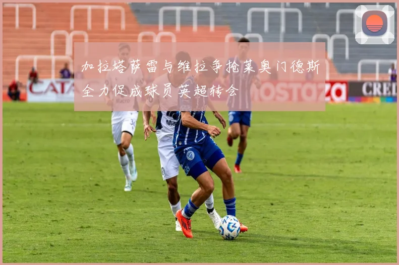 加拉塔萨雷与维拉争抢莱奥门德斯全力促成球员英超转会