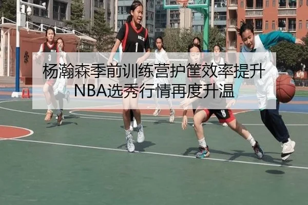 杨瀚森季前训练营护筐效率提升 NBA选秀行情再度升温